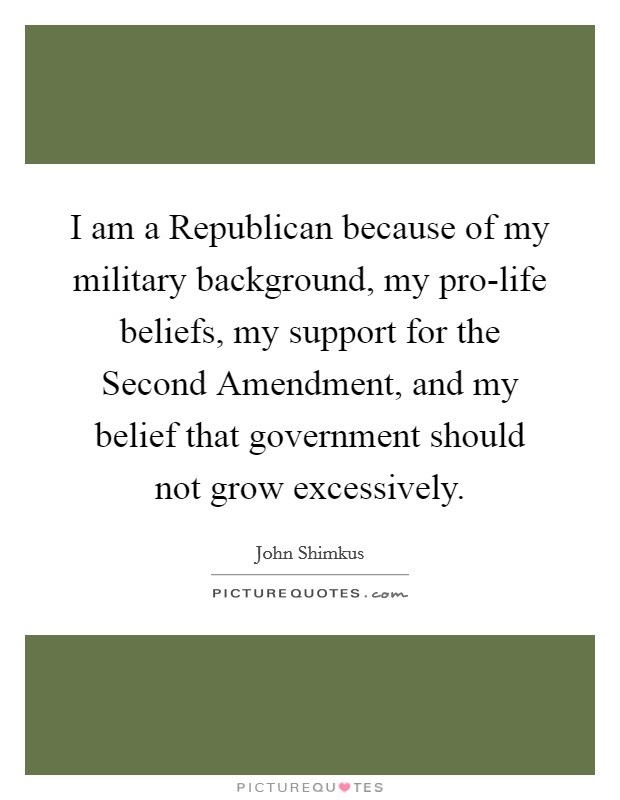 I am a Republican because of my military background, my pro-life beliefs, my support for the Second Amendment, and my belief that government should not grow excessively. Picture Quote #1