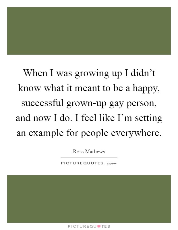 When I was growing up I didn't know what it meant to be a happy, successful grown-up gay person, and now I do. I feel like I'm setting an example for people everywhere. Picture Quote #1