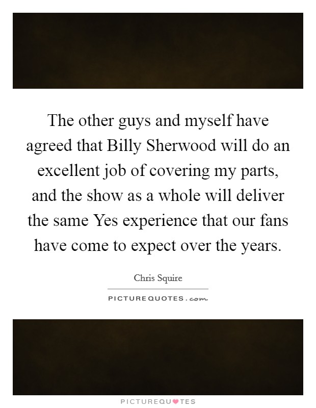 The other guys and myself have agreed that Billy Sherwood will do an excellent job of covering my parts, and the show as a whole will deliver the same Yes experience that our fans have come to expect over the years. Picture Quote #1