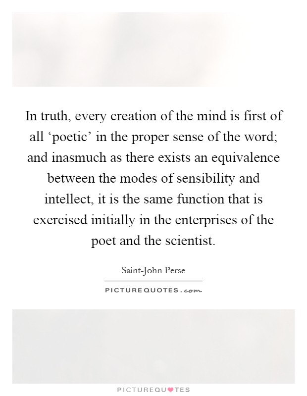 In truth, every creation of the mind is first of all ‘poetic' in the proper sense of the word; and inasmuch as there exists an equivalence between the modes of sensibility and intellect, it is the same function that is exercised initially in the enterprises of the poet and the scientist. Picture Quote #1
