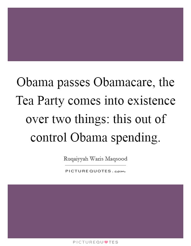 Obama passes Obamacare, the Tea Party comes into existence over two things: this out of control Obama spending Picture Quote #1