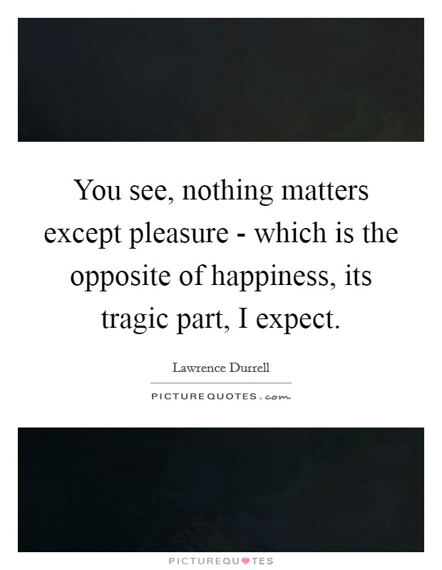 You see, nothing matters except pleasure - which is the opposite of happiness, its tragic part, I expect Picture Quote #1