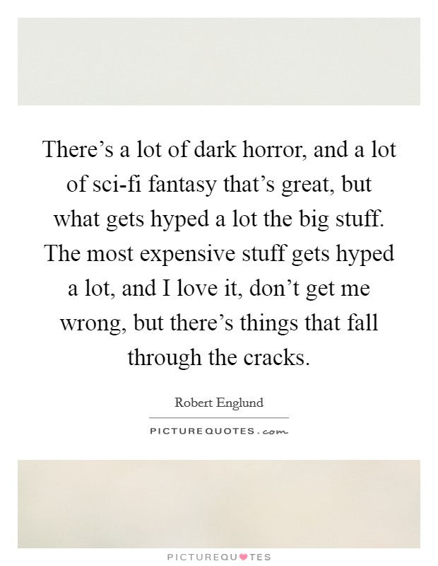 There’s a lot of dark horror, and a lot of sci-fi fantasy that’s great, but what gets hyped a lot the big stuff. The most expensive stuff gets hyped a lot, and I love it, don’t get me wrong, but there’s things that fall through the cracks Picture Quote #1