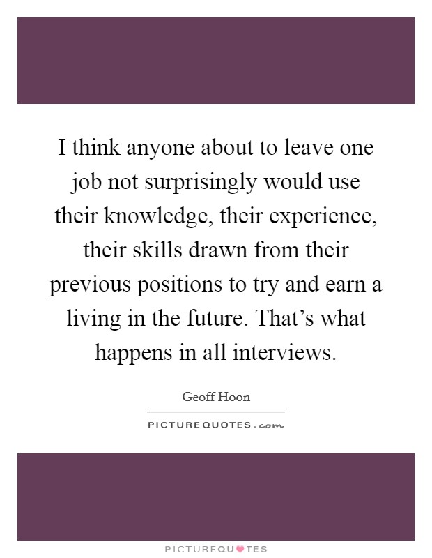 I think anyone about to leave one job not surprisingly would use their knowledge, their experience, their skills drawn from their previous positions to try and earn a living in the future. That’s what happens in all interviews Picture Quote #1