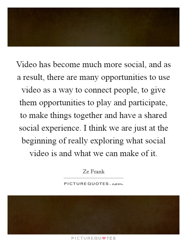 Video has become much more social, and as a result, there are many opportunities to use video as a way to connect people, to give them opportunities to play and participate, to make things together and have a shared social experience. I think we are just at the beginning of really exploring what social video is and what we can make of it. Picture Quote #1