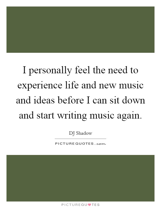 I personally feel the need to experience life and new music and ideas before I can sit down and start writing music again Picture Quote #1