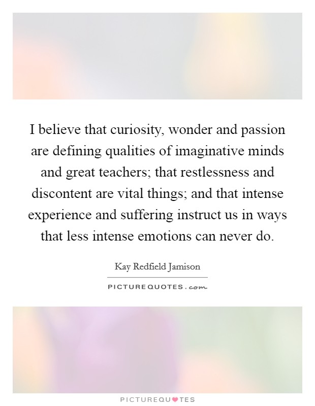 I believe that curiosity, wonder and passion are defining qualities of imaginative minds and great teachers; that restlessness and discontent are vital things; and that intense experience and suffering instruct us in ways that less intense emotions can never do Picture Quote #1