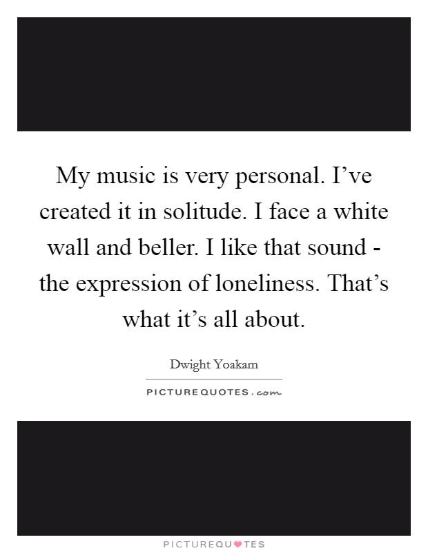 My music is very personal. I've created it in solitude. I face a white wall and beller. I like that sound - the expression of loneliness. That's what it's all about. Picture Quote #1