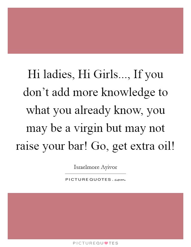 Hi ladies, Hi Girls..., If you don’t add more knowledge to what you already know, you may be a virgin but may not raise your bar! Go, get extra oil! Picture Quote #1