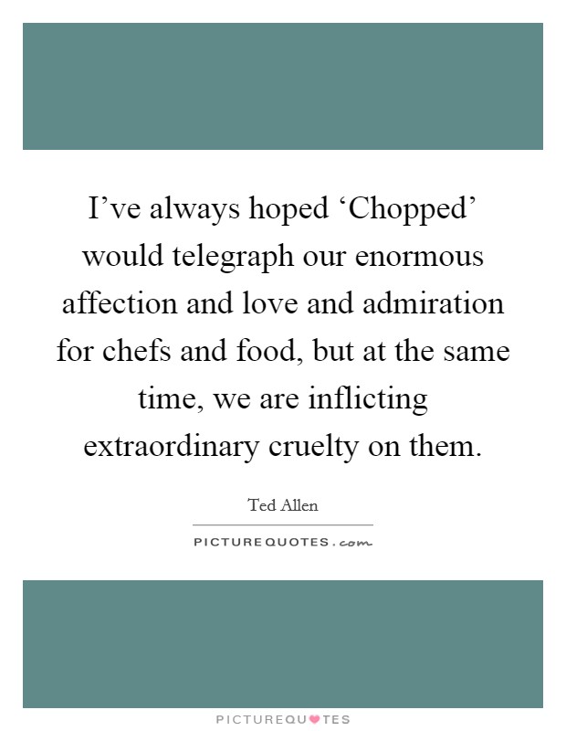 I’ve always hoped ‘Chopped’ would telegraph our enormous affection and love and admiration for chefs and food, but at the same time, we are inflicting extraordinary cruelty on them Picture Quote #1