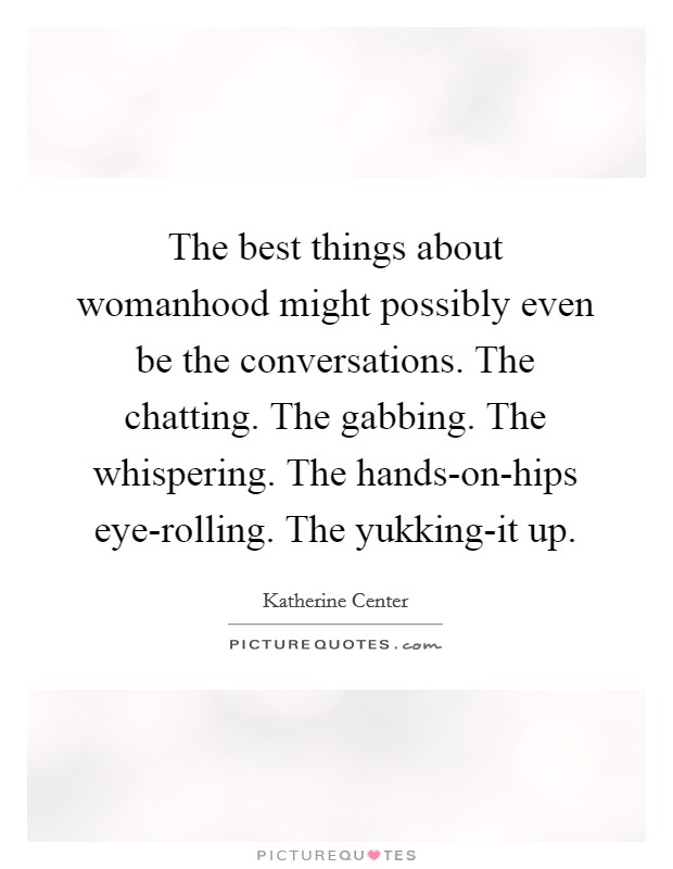 The best things about womanhood might possibly even be the conversations. The chatting. The gabbing. The whispering. The hands-on-hips eye-rolling. The yukking-it up Picture Quote #1