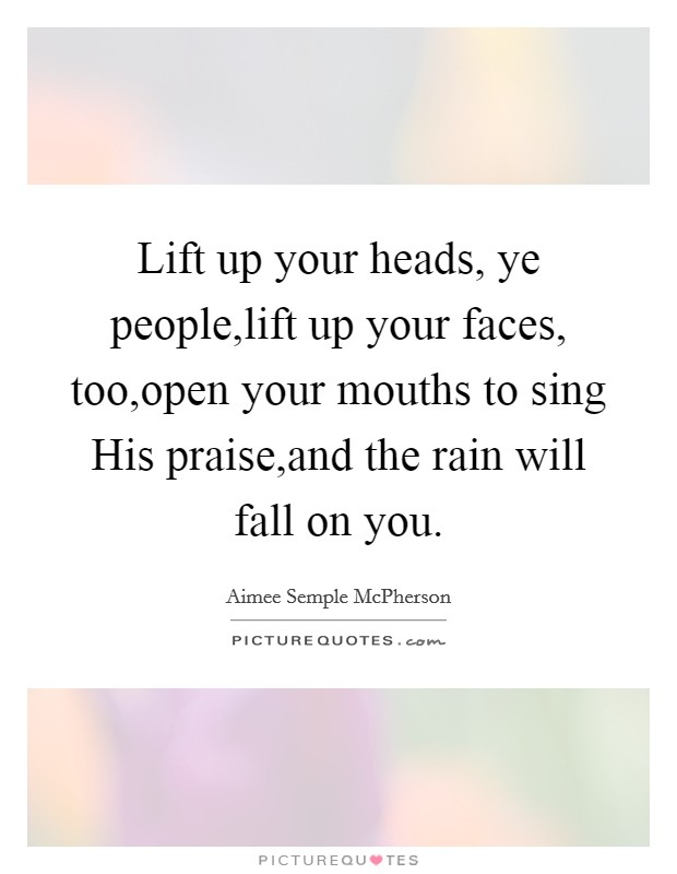 Lift up your heads, ye people,lift up your faces, too,open your mouths to sing His praise,and the rain will fall on you Picture Quote #1