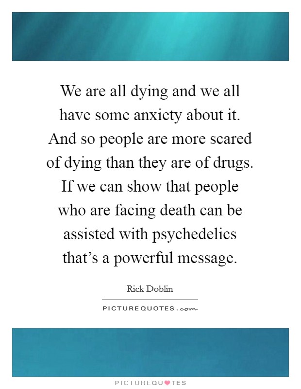 We are all dying and we all have some anxiety about it. And so people are more scared of dying than they are of drugs. If we can show that people who are facing death can be assisted with psychedelics that’s a powerful message Picture Quote #1