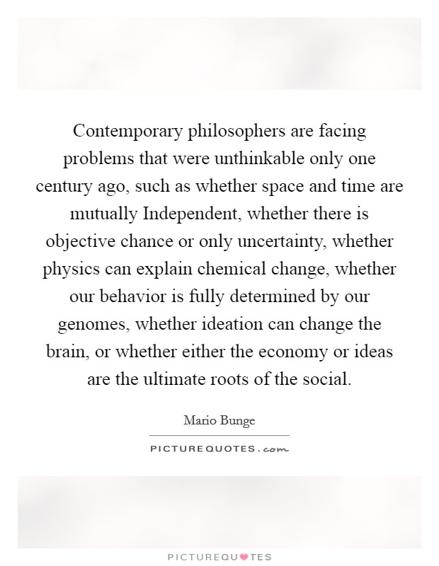 Contemporary philosophers are facing problems that were unthinkable only one century ago, such as whether space and time are mutually Independent, whether there is objective chance or only uncertainty, whether physics can explain chemical change, whether our behavior is fully determined by our genomes, whether ideation can change the brain, or whether either the economy or ideas are the ultimate roots of the social Picture Quote #1