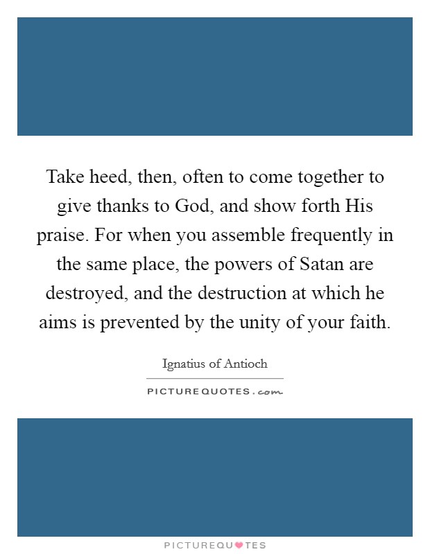 Take heed, then, often to come together to give thanks to God, and show forth His praise. For when you assemble frequently in the same place, the powers of Satan are destroyed, and the destruction at which he aims is prevented by the unity of your faith Picture Quote #1