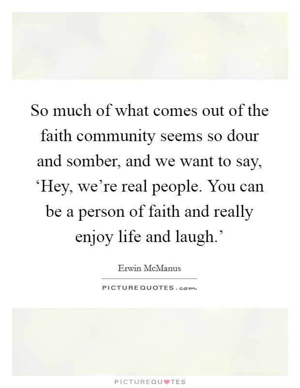 So much of what comes out of the faith community seems so dour and somber, and we want to say, ‘Hey, we’re real people. You can be a person of faith and really enjoy life and laugh.’ Picture Quote #1