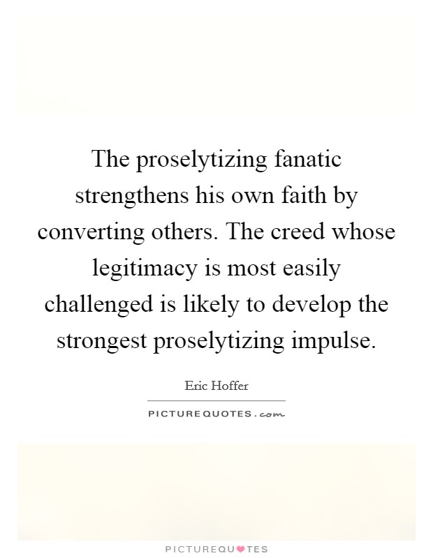 The proselytizing fanatic strengthens his own faith by converting others. The creed whose legitimacy is most easily challenged is likely to develop the strongest proselytizing impulse Picture Quote #1