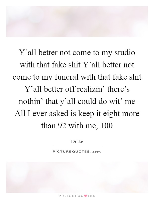 Y’all better not come to my studio with that fake shit Y’all better not come to my funeral with that fake shit Y’all better off realizin’ there’s nothin’ that y’all could do wit’ me All I ever asked is keep it eight more than 92 with me, 100 Picture Quote #1