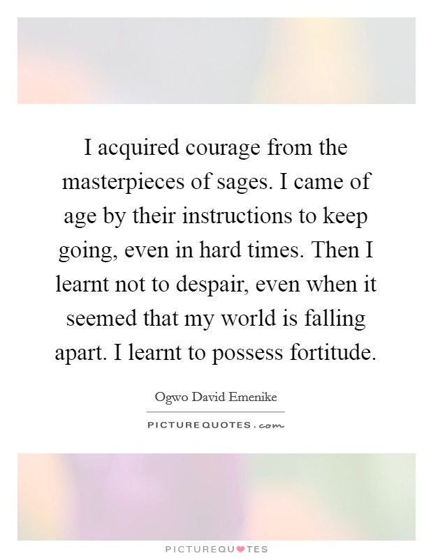 I acquired courage from the masterpieces of sages. I came of age by their instructions to keep going, even in hard times. Then I learnt not to despair, even when it seemed that my world is falling apart. I learnt to possess fortitude. Picture Quote #1