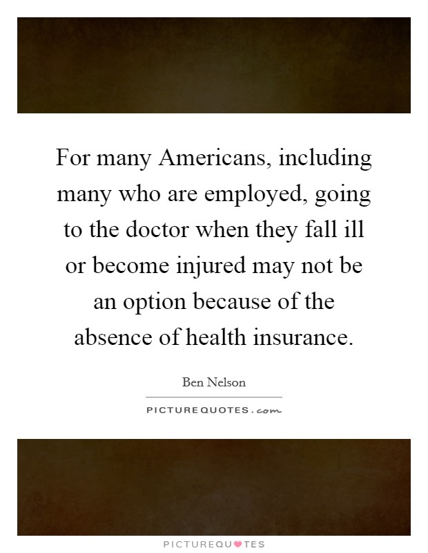 For many Americans, including many who are employed, going to the doctor when they fall ill or become injured may not be an option because of the absence of health insurance Picture Quote #1