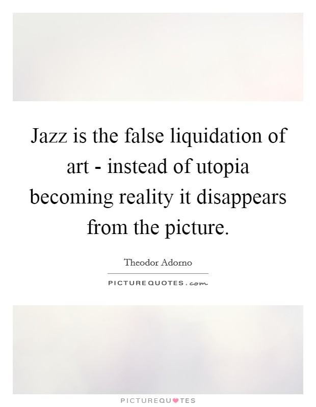 Jazz is the false liquidation of art - instead of utopia becoming reality it disappears from the picture. Picture Quote #1