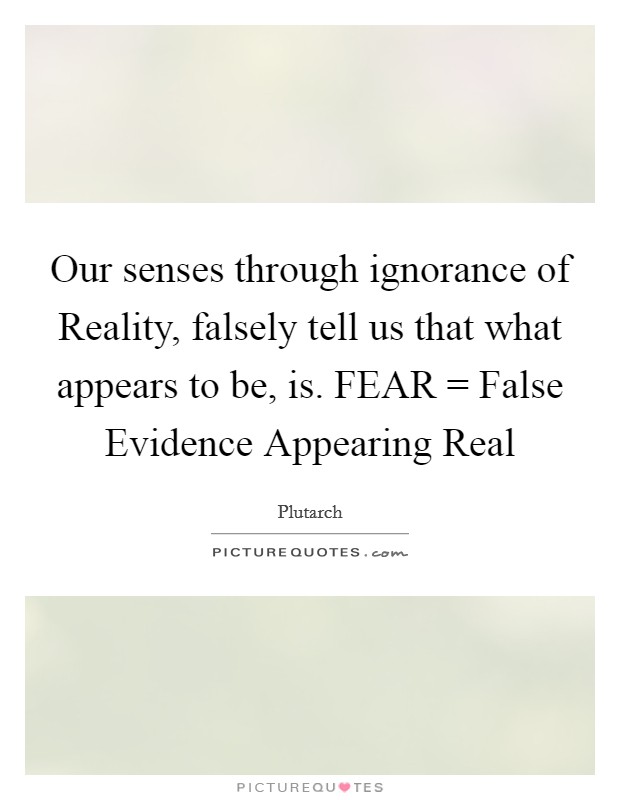 Our senses through ignorance of Reality, falsely tell us that what appears to be, is. FEAR = False Evidence Appearing Real Picture Quote #1