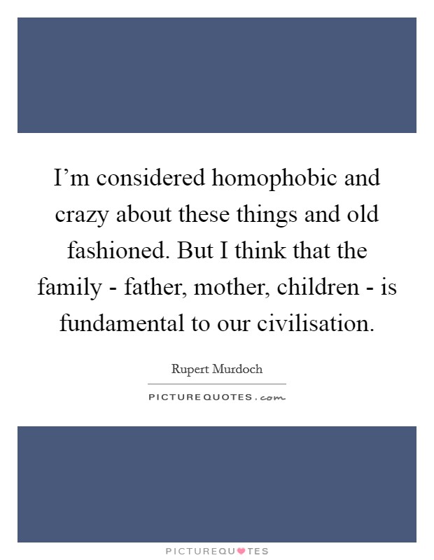 I’m considered homophobic and crazy about these things and old fashioned. But I think that the family - father, mother, children - is fundamental to our civilisation Picture Quote #1