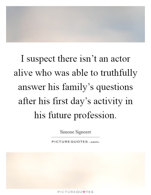 I suspect there isn’t an actor alive who was able to truthfully answer his family’s questions after his first day’s activity in his future profession Picture Quote #1