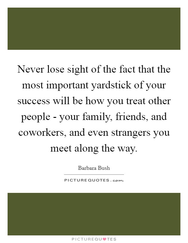 Never lose sight of the fact that the most important yardstick of your success will be how you treat other people - your family, friends, and coworkers, and even strangers you meet along the way Picture Quote #1