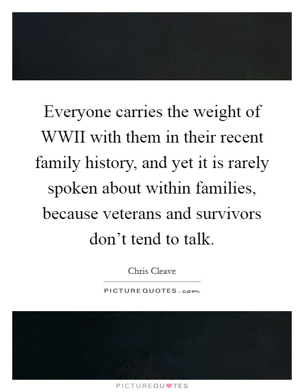 Everyone carries the weight of WWII with them in their recent family history, and yet it is rarely spoken about within families, because veterans and survivors don't tend to talk. Picture Quote #1