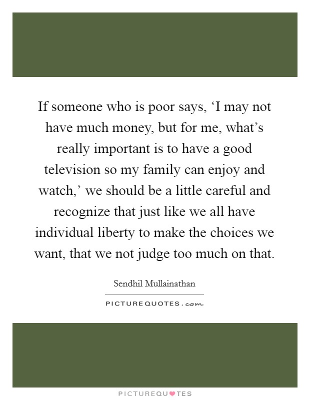 If someone who is poor says, ‘I may not have much money, but for me, what’s really important is to have a good television so my family can enjoy and watch,’ we should be a little careful and recognize that just like we all have individual liberty to make the choices we want, that we not judge too much on that Picture Quote #1
