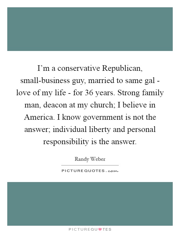 I’m a conservative Republican, small-business guy, married to same gal - love of my life - for 36 years. Strong family man, deacon at my church; I believe in America. I know government is not the answer; individual liberty and personal responsibility is the answer Picture Quote #1