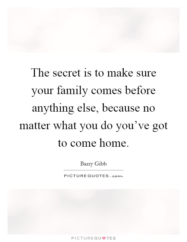 The secret is to make sure your family comes before anything else, because no matter what you do you've got to come home. Picture Quote #1