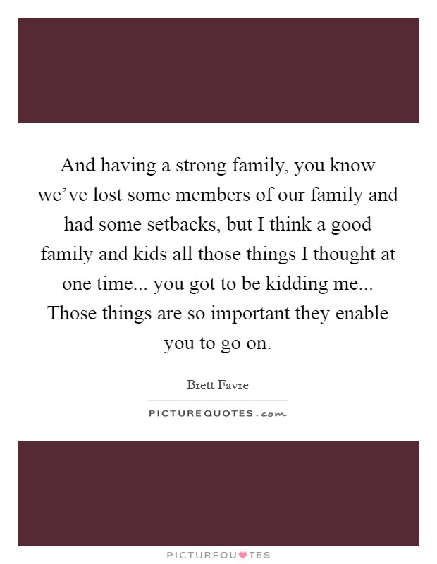 And having a strong family, you know we’ve lost some members of our family and had some setbacks, but I think a good family and kids all those things I thought at one time... you got to be kidding me... Those things are so important they enable you to go on Picture Quote #1