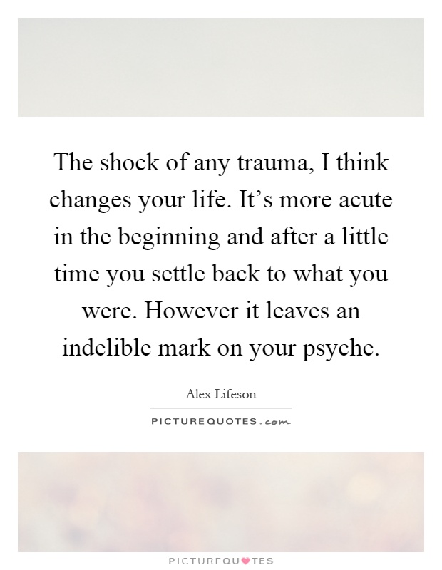 The shock of any trauma, I think changes your life. It’s more acute in the beginning and after a little time you settle back to what you were. However it leaves an indelible mark on your psyche Picture Quote #1