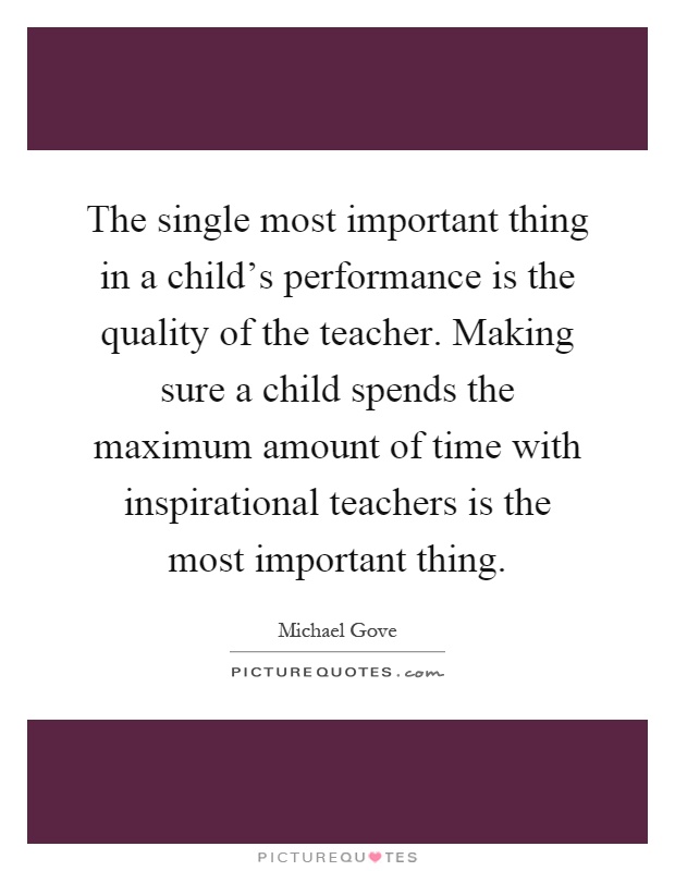 The single most important thing in a child’s performance is the quality of the teacher. Making sure a child spends the maximum amount of time with inspirational teachers is the most important thing Picture Quote #1