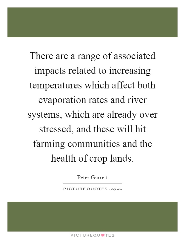 There are a range of associated impacts related to increasing temperatures which affect both evaporation rates and river systems, which are already over stressed, and these will hit farming communities and the health of crop lands Picture Quote #1