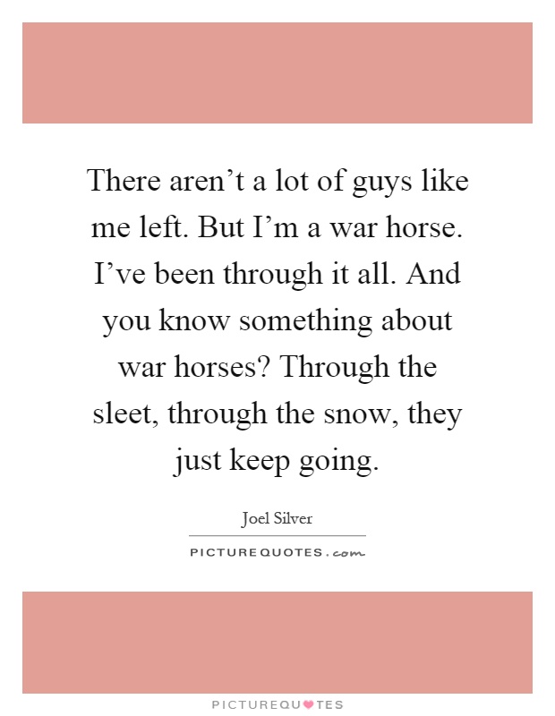 There aren’t a lot of guys like me left. But I’m a war horse. I’ve been through it all. And you know something about war horses? Through the sleet, through the snow, they just keep going Picture Quote #1