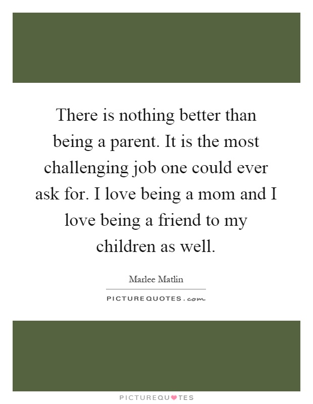 There is nothing better than being a parent. It is the most challenging job one could ever ask for. I love being a mom and I love being a friend to my children as well Picture Quote #1