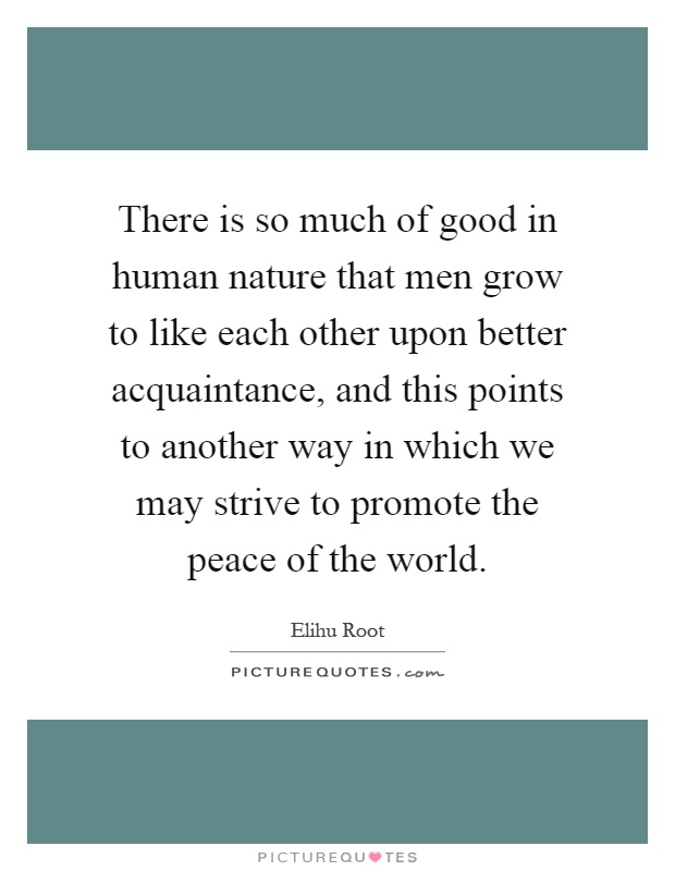 There is so much of good in human nature that men grow to like each other upon better acquaintance, and this points to another way in which we may strive to promote the peace of the world Picture Quote #1