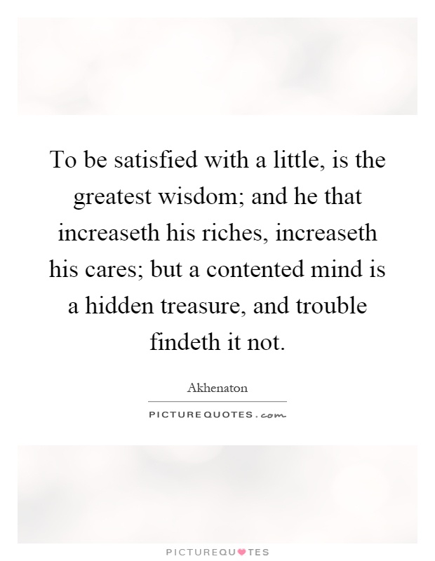 To be satisfied with a little, is the greatest wisdom; and he that increaseth his riches, increaseth his cares; but a contented mind is a hidden treasure, and trouble findeth it not Picture Quote #1