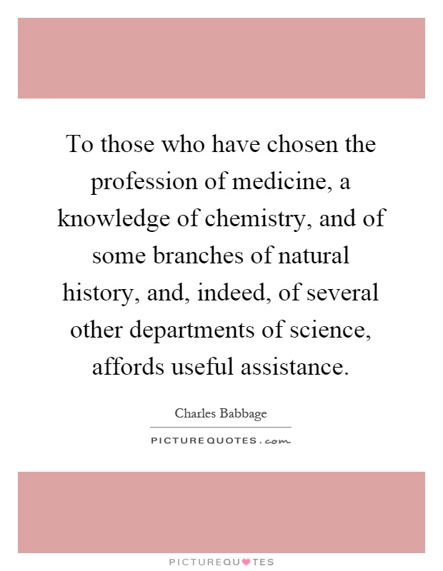 To those who have chosen the profession of medicine, a knowledge of chemistry, and of some branches of natural history, and, indeed, of several other departments of science, affords useful assistance Picture Quote #1