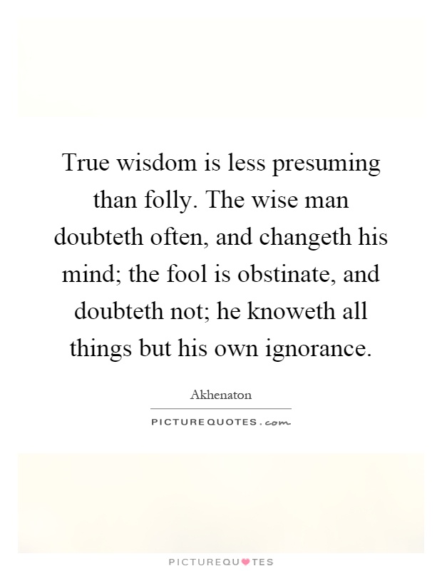 True wisdom is less presuming than folly. The wise man doubteth often, and changeth his mind; the fool is obstinate, and doubteth not; he knoweth all things but his own ignorance Picture Quote #1