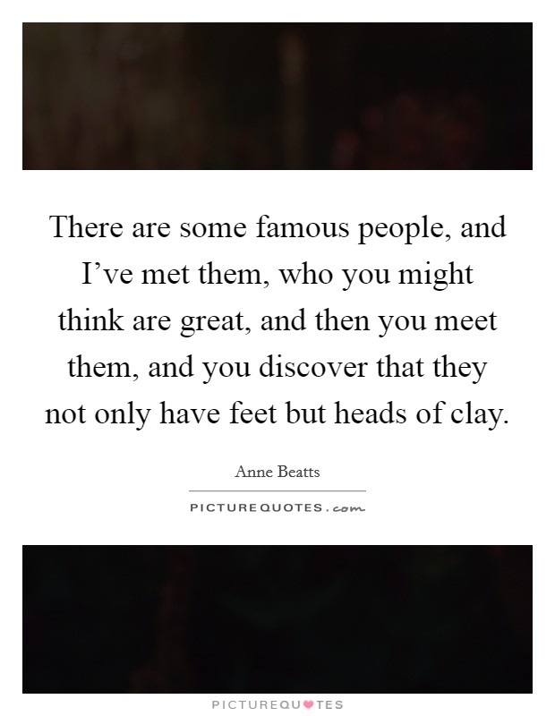 There are some famous people, and I’ve met them, who you might think are great, and then you meet them, and you discover that they not only have feet but heads of clay Picture Quote #1