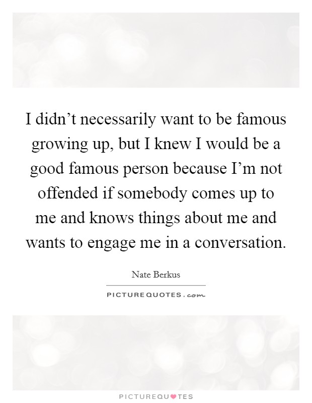 I didn't necessarily want to be famous growing up, but I knew I would be a good famous person because I'm not offended if somebody comes up to me and knows things about me and wants to engage me in a conversation. Picture Quote #1