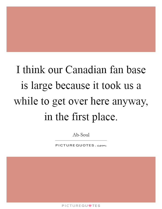 I think our Canadian fan base is large because it took us a while to get over here anyway, in the first place Picture Quote #1