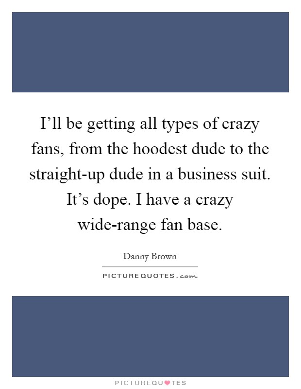 I’ll be getting all types of crazy fans, from the hoodest dude to the straight-up dude in a business suit. It’s dope. I have a crazy wide-range fan base Picture Quote #1