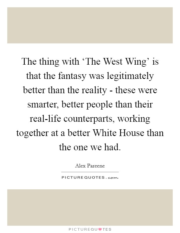 The thing with ‘The West Wing’ is that the fantasy was legitimately better than the reality - these were smarter, better people than their real-life counterparts, working together at a better White House than the one we had Picture Quote #1