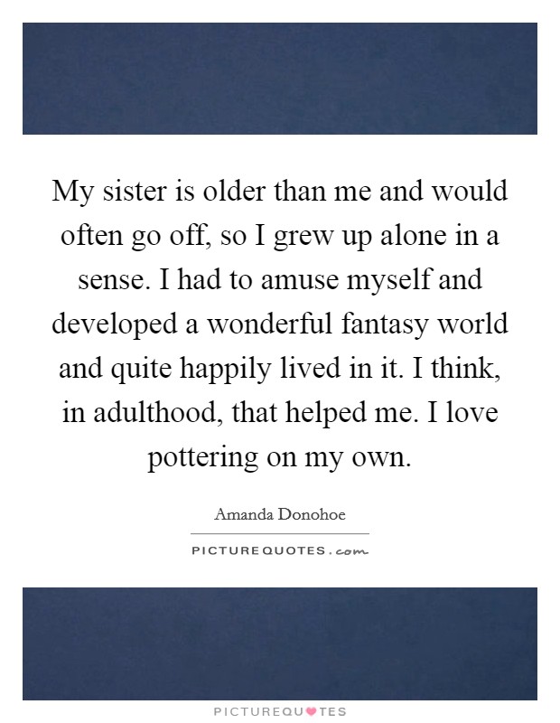 My sister is older than me and would often go off, so I grew up alone in a sense. I had to amuse myself and developed a wonderful fantasy world and quite happily lived in it. I think, in adulthood, that helped me. I love pottering on my own Picture Quote #1