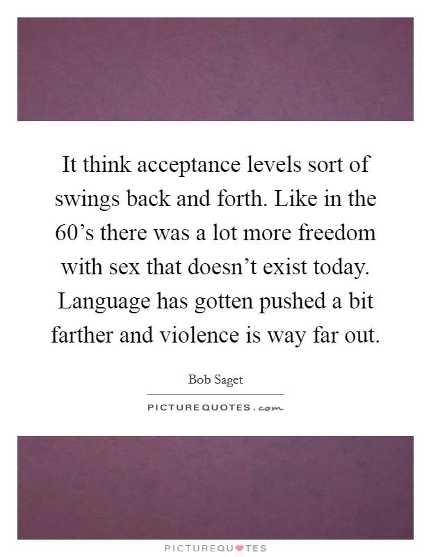 It think acceptance levels sort of swings back and forth. Like in the 60’s there was a lot more freedom with sex that doesn’t exist today. Language has gotten pushed a bit farther and violence is way far out Picture Quote #1